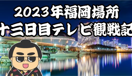 【2023年大相撲福岡場所】十三日目TV観戦記