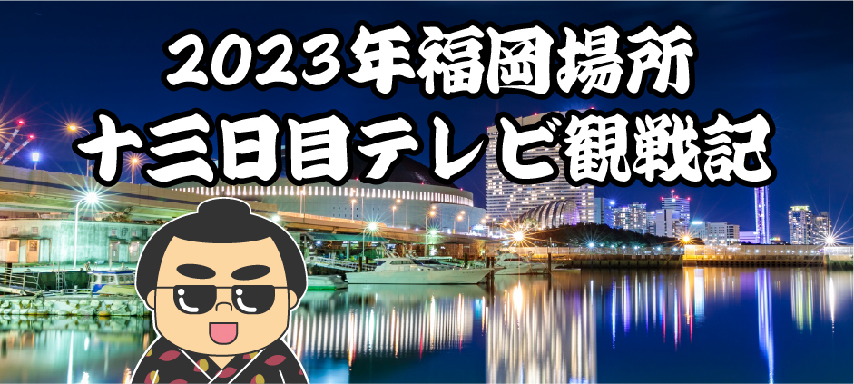 2023年福岡場所十三日目テレビ観戦記